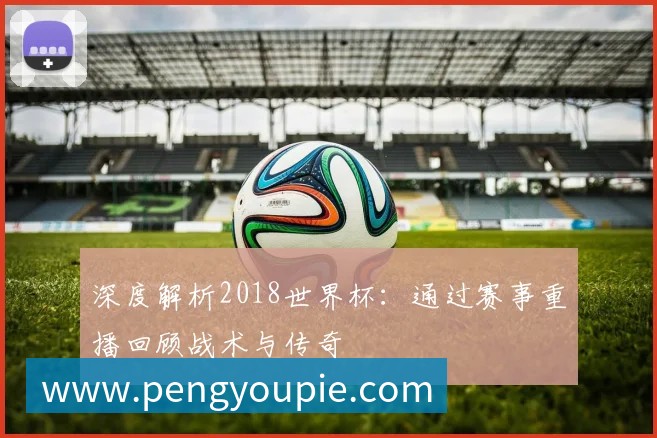 深度解析2018世界杯：通过赛事重播回顾战术与传奇