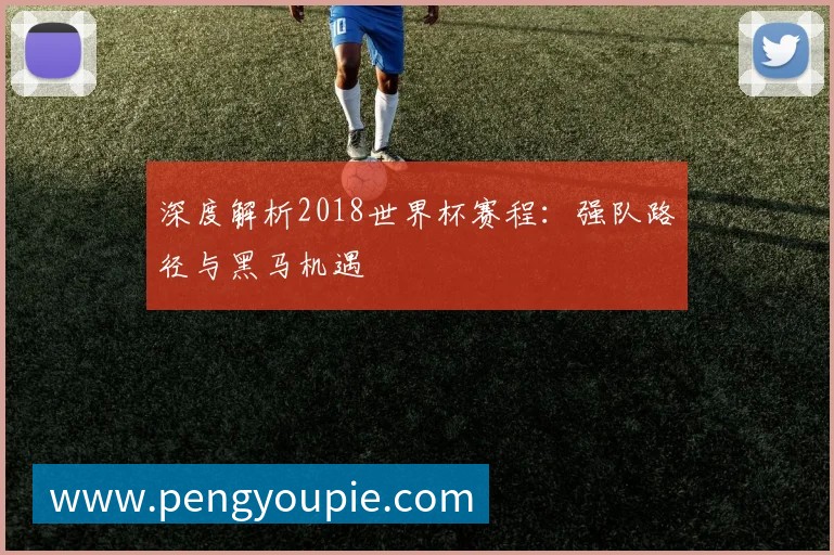 深度解析2018世界杯赛程:强队路径与黑马机遇