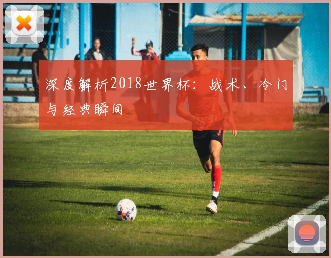 深度解析2018世界杯：战术、冷门与经典瞬间
